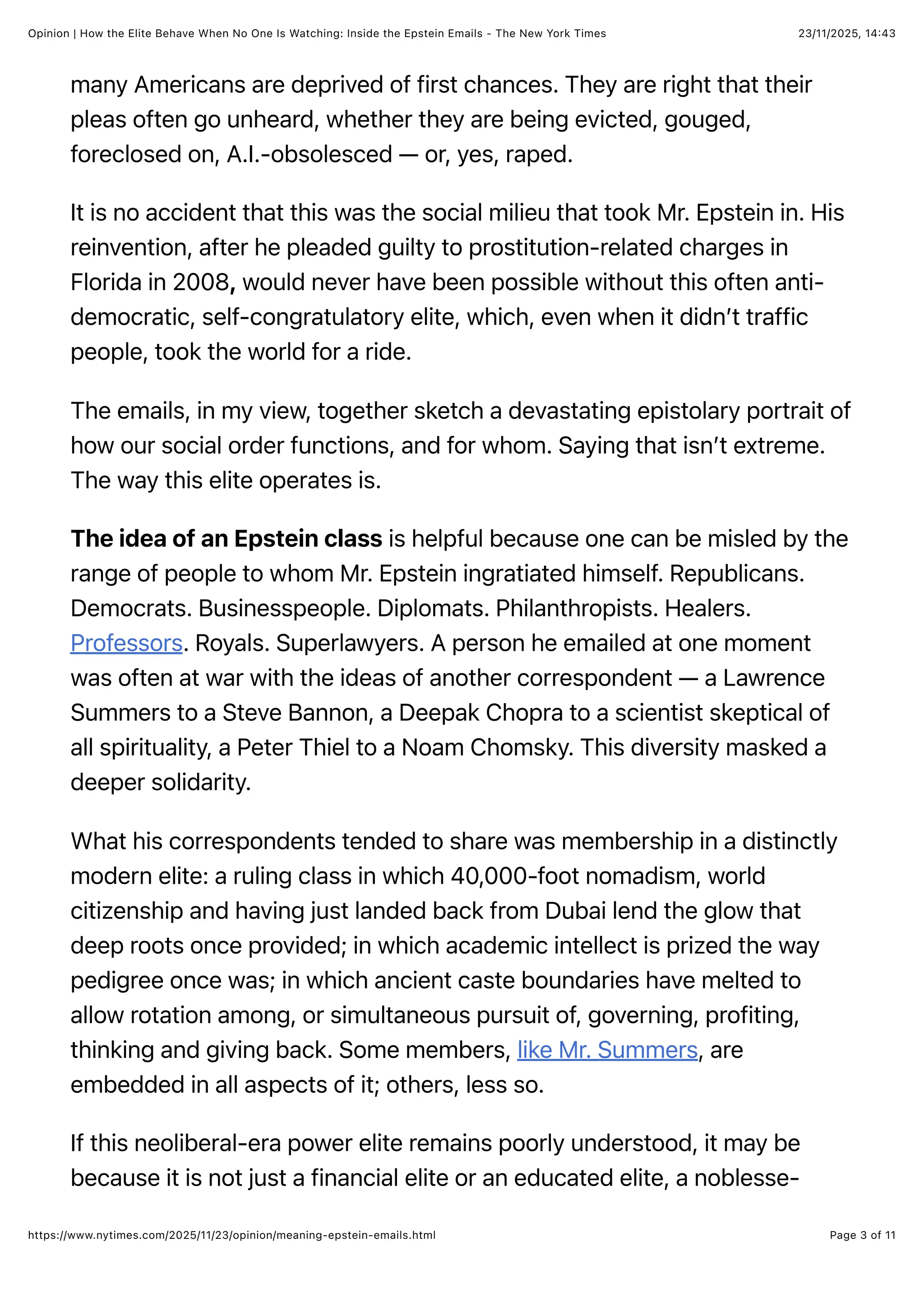 23/11/2025, 14:43
Opinion | How the Elite Behave When No One Is Watching: Inside the Epstein Emails - The New York Times
Page 3 of 11
https://www.nytimes.com/2025/11/23/opinion/meaning-epstein-emails.html
many Americans are deprived of first chances. They are right that their
pleas often go unheard, whether they are being evicted, gouged,
foreclosed on, A.I.-obsolesced — or, yes, raped.
It is no accident that this was the social milieu that took Mr. Epstein in. His
reinvention, after he pleaded guilty to prostitution-related charges in
Florida in 2008, would never have been possible without this often anti-
democratic, self-congratulatory elite, which, even when it didn’t traffic
people, took the world for a ride.
The emails, in my view, together sketch a devastating epistolary portrait of
how our social order functions, and for whom. Saying that isn’t extreme.
The way this elite operates is.
The idea of an Epstein class is helpful because one can be misled by the
range of people to whom Mr. Epstein ingratiated himself. Republicans.
Democrats. Businesspeople. Diplomats. Philanthropists. Healers.
Professors. Royals. Superlawyers. A person he emailed at one moment
was often at war with the ideas of another correspondent — a Lawrence
Summers to a Steve Bannon, a Deepak Chopra to a scientist skeptical of
all spirituality, a Peter Thiel to a Noam Chomsky. This diversity masked a
deeper solidarity.
What his correspondents tended to share was membership in a distinctly
modern elite: a ruling class in which 40,000-foot nomadism, world
citizenship and having just landed back from Dubai lend the glow that
deep roots once provided; in which academic intellect is prized the way
pedigree once was; in which ancient caste boundaries have melted to
allow rotation among, or simultaneous pursuit of, governing, profiting,
thinking and giving back. Some members, like Mr. Summers, are
embedded in all aspects of it; others, less so.
If this neoliberal-era power elite remains poorly understood, it may be
because it is not just a financial elite or an educated elite, a noblesse-
 