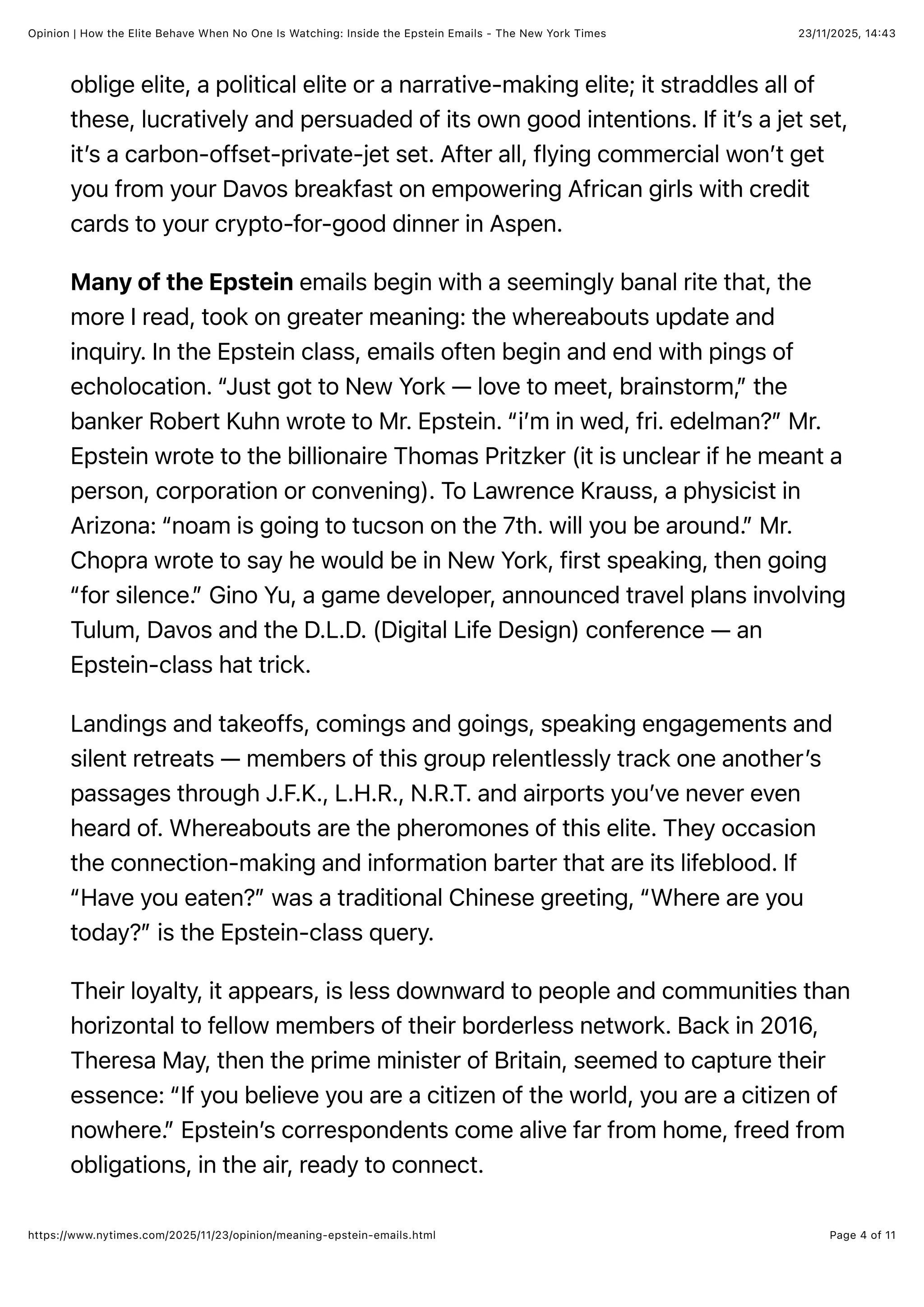 23/11/2025, 14:43
Opinion | How the Elite Behave When No One Is Watching: Inside the Epstein Emails - The New York Times
Page 4 of 11
https://www.nytimes.com/2025/11/23/opinion/meaning-epstein-emails.html
oblige elite, a political elite or a narrative-making elite; it straddles all of
these, lucratively and persuaded of its own good intentions. If it’s a jet set,
it’s a carbon-offset-private-jet set. After all, flying commercial won’t get
you from your Davos breakfast on empowering African girls with credit
cards to your crypto-for-good dinner in Aspen.
Many of the Epstein emails begin with a seemingly banal rite that, the
more I read, took on greater meaning: the whereabouts update and
inquiry. In the Epstein class, emails often begin and end with pings of
echolocation. “Just got to New York — love to meet, brainstorm,” the
banker Robert Kuhn wrote to Mr. Epstein. “i’m in wed, fri. edelman?” Mr.
Epstein wrote to the billionaire Thomas Pritzker (it is unclear if he meant a
person, corporation or convening). To Lawrence Krauss, a physicist in
Arizona: “noam is going to tucson on the 7th. will you be around.” Mr.
Chopra wrote to say he would be in New York, first speaking, then going
“for silence.” Gino Yu, a game developer, announced travel plans involving
Tulum, Davos and the D.L.D. (Digital Life Design) conference — an
Epstein-class hat trick.
Landings and takeoffs, comings and goings, speaking engagements and
silent retreats — members of this group relentlessly track one another’s
passages through J.F.K., L.H.R., N.R.T. and airports you’ve never even
heard of. Whereabouts are the pheromones of this elite. They occasion
the connection-making and information barter that are its lifeblood. If
“Have you eaten?” was a traditional Chinese greeting, “Where are you
today?” is the Epstein-class query.
Their loyalty, it appears, is less downward to people and communities than
horizontal to fellow members of their borderless network. Back in 2016,
Theresa May, then the prime minister of Britain, seemed to capture their
essence: “If you believe you are a citizen of the world, you are a citizen of
nowhere.” Epstein’s correspondents come alive far from home, freed from
obligations, in the air, ready to connect.
 