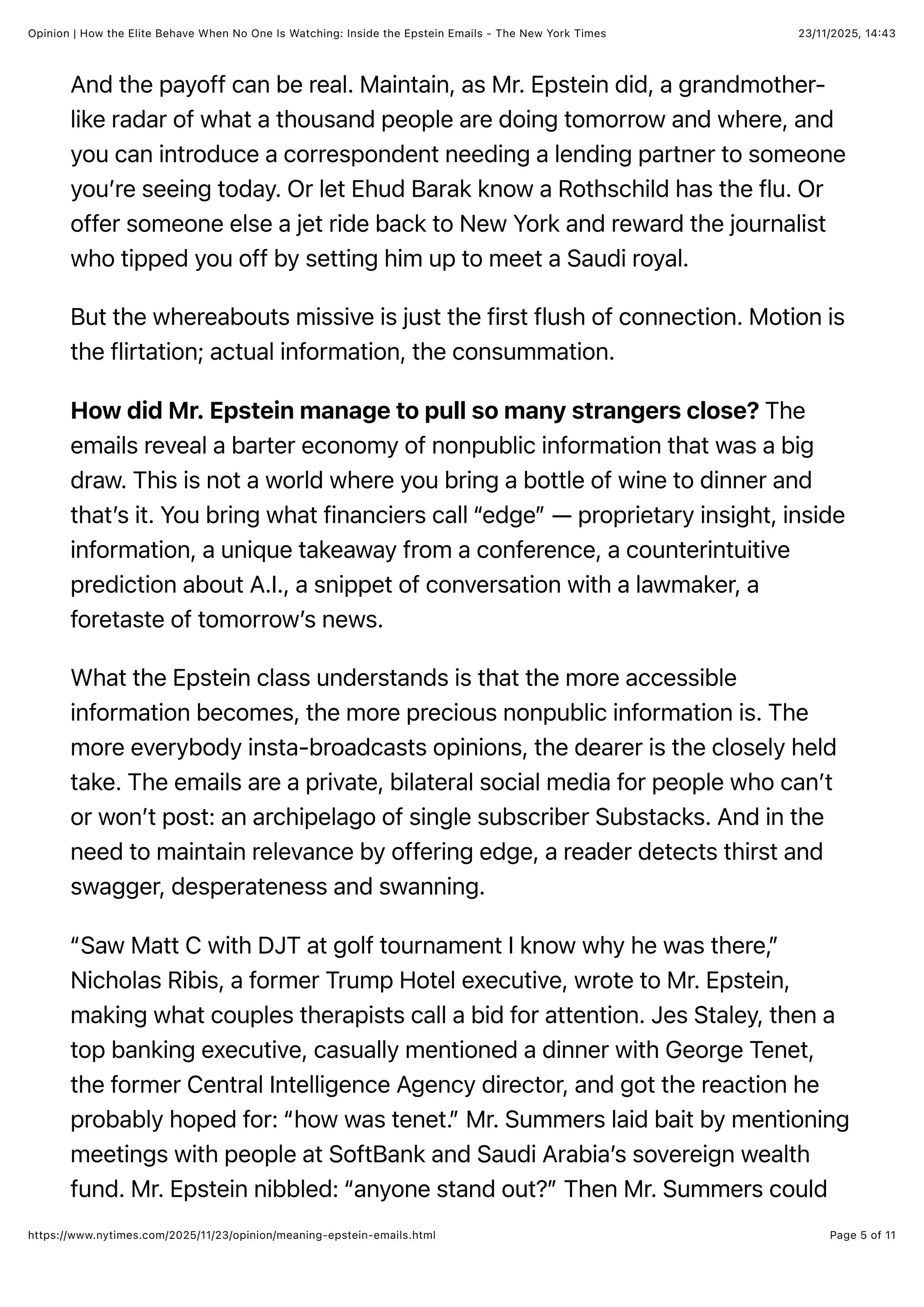 23/11/2025, 14:43
Opinion | How the Elite Behave When No One Is Watching: Inside the Epstein Emails - The New York Times
Page 5 of 11
https://www.nytimes.com/2025/11/23/opinion/meaning-epstein-emails.html
And the payoff can be real. Maintain, as Mr. Epstein did, a grandmother-
like radar of what a thousand people are doing tomorrow and where, and
you can introduce a correspondent needing a lending partner to someone
you’re seeing today. Or let Ehud Barak know a Rothschild has the flu. Or
offer someone else a jet ride back to New York and reward the journalist
who tipped you off by setting him up to meet a Saudi royal.
But the whereabouts missive is just the first flush of connection. Motion is
the flirtation; actual information, the consummation.
How did Mr. Epstein manage to pull so many strangers close? The
emails reveal a barter economy of nonpublic information that was a big
draw. This is not a world where you bring a bottle of wine to dinner and
that’s it. You bring what financiers call “edge” — proprietary insight, inside
information, a unique takeaway from a conference, a counterintuitive
prediction about A.I., a snippet of conversation with a lawmaker, a
foretaste of tomorrow’s news.
What the Epstein class understands is that the more accessible
information becomes, the more precious nonpublic information is. The
more everybody insta-broadcasts opinions, the dearer is the closely held
take. The emails are a private, bilateral social media for people who can’t
or won’t post: an archipelago of single subscriber Substacks. And in the
need to maintain relevance by offering edge, a reader detects thirst and
swagger, desperateness and swanning.
“Saw Matt C with DJT at golf tournament I know why he was there,”
Nicholas Ribis, a former Trump Hotel executive, wrote to Mr. Epstein,
making what couples therapists call a bid for attention. Jes Staley, then a
top banking executive, casually mentioned a dinner with George Tenet,
the former Central Intelligence Agency director, and got the reaction he
probably hoped for: “how was tenet.” Mr. Summers laid bait by mentioning
meetings with people at SoftBank and Saudi Arabia’s sovereign wealth
fund. Mr. Epstein nibbled: “anyone stand out?” Then Mr. Summers could
 