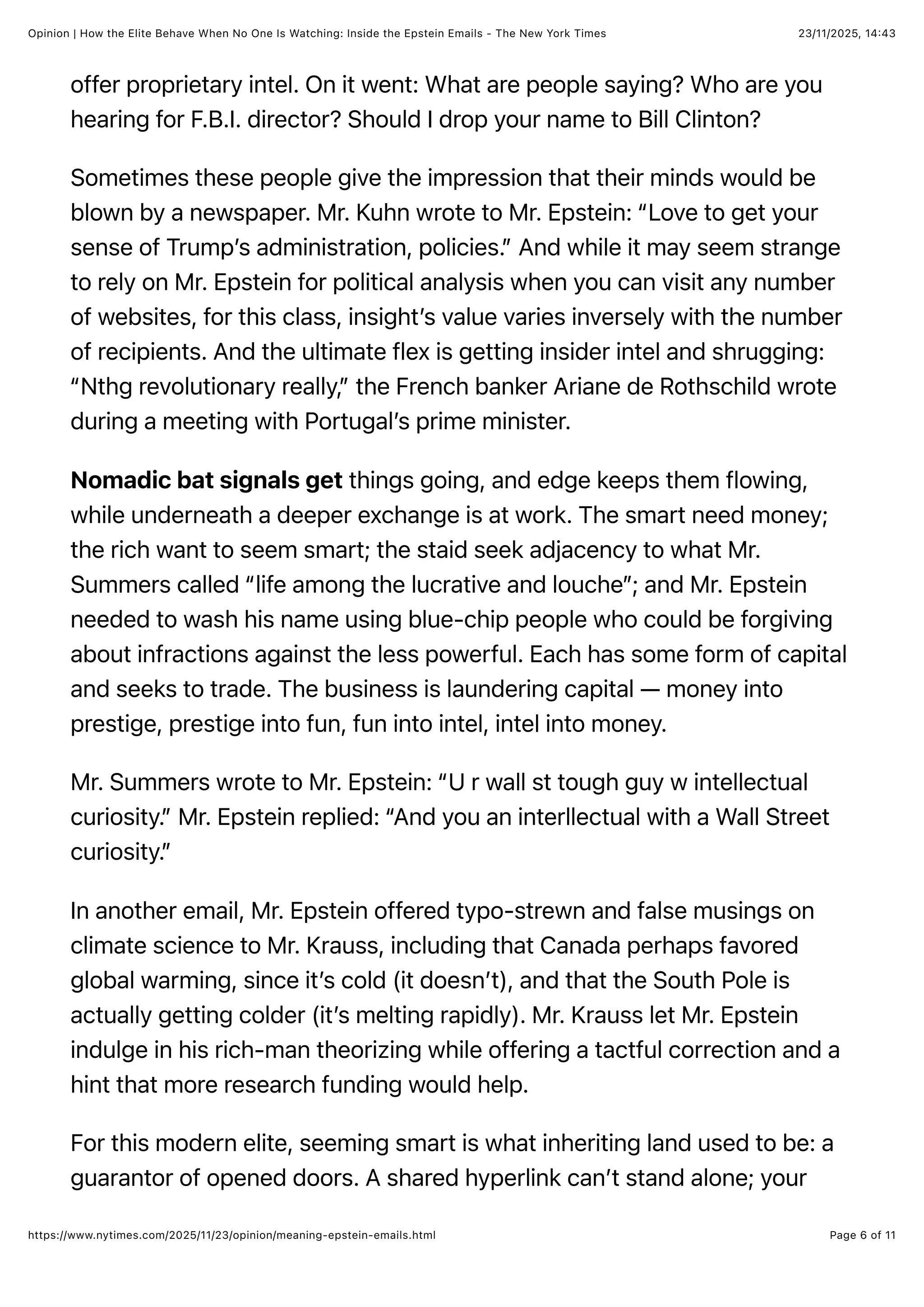 23/11/2025, 14:43
Opinion | How the Elite Behave When No One Is Watching: Inside the Epstein Emails - The New York Times
Page 6 of 11
https://www.nytimes.com/2025/11/23/opinion/meaning-epstein-emails.html
offer proprietary intel. On it went: What are people saying? Who are you
hearing for F.B.I. director? Should I drop your name to Bill Clinton?
Sometimes these people give the impression that their minds would be
blown by a newspaper. Mr. Kuhn wrote to Mr. Epstein: “Love to get your
sense of Trump’s administration, policies.” And while it may seem strange
to rely on Mr. Epstein for political analysis when you can visit any number
of websites, for this class, insight’s value varies inversely with the number
of recipients. And the ultimate flex is getting insider intel and shrugging:
“Nthg revolutionary really,” the French banker Ariane de Rothschild wrote
during a meeting with Portugal’s prime minister.
Nomadic bat signals get things going, and edge keeps them flowing,
while underneath a deeper exchange is at work. The smart need money;
the rich want to seem smart; the staid seek adjacency to what Mr.
Summers called “life among the lucrative and louche”; and Mr. Epstein
needed to wash his name using blue-chip people who could be forgiving
about infractions against the less powerful. Each has some form of capital
and seeks to trade. The business is laundering capital — money into
prestige, prestige into fun, fun into intel, intel into money.
Mr. Summers wrote to Mr. Epstein: “U r wall st tough guy w intellectual
curiosity.” Mr. Epstein replied: “And you an interllectual with a Wall Street
curiosity.”
In another email, Mr. Epstein offered typo-strewn and false musings on
climate science to Mr. Krauss, including that Canada perhaps favored
global warming, since it’s cold (it doesn’t), and that the South Pole is
actually getting colder (it’s melting rapidly). Mr. Krauss let Mr. Epstein
indulge in his rich-man theorizing while offering a tactful correction and a
hint that more research funding would help.
For this modern elite, seeming smart is what inheriting land used to be: a
guarantor of opened doors. A shared hyperlink can’t stand alone; your
 