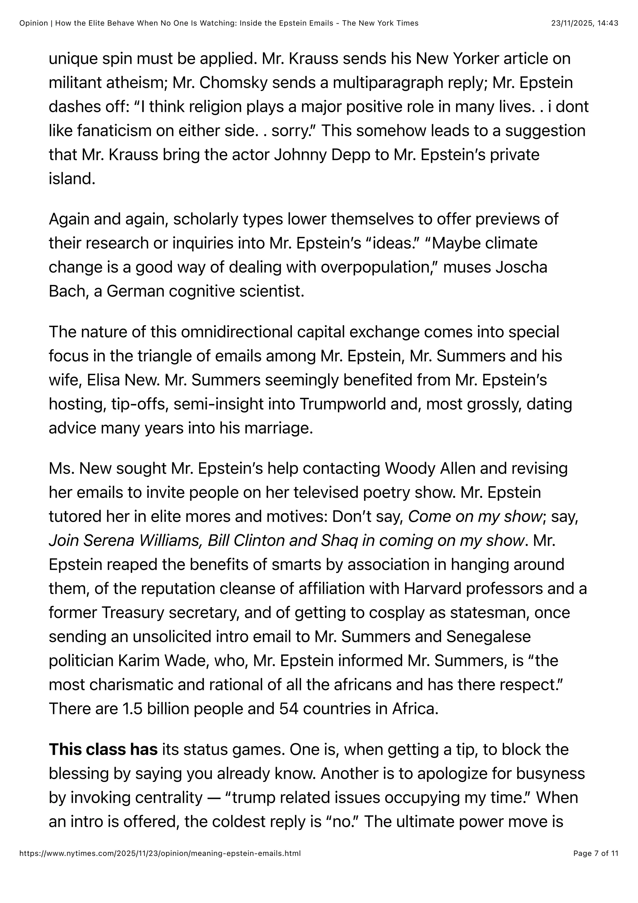 23/11/2025, 14:43
Opinion | How the Elite Behave When No One Is Watching: Inside the Epstein Emails - The New York Times
Page 7 of 11
https://www.nytimes.com/2025/11/23/opinion/meaning-epstein-emails.html
unique spin must be applied. Mr. Krauss sends his New Yorker article on
militant atheism; Mr. Chomsky sends a multiparagraph reply; Mr. Epstein
dashes off: “I think religion plays a major positive role in many lives. . i dont
like fanaticism on either side. . sorry.” This somehow leads to a suggestion
that Mr. Krauss bring the actor Johnny Depp to Mr. Epstein’s private
island.
Again and again, scholarly types lower themselves to offer previews of
their research or inquiries into Mr. Epstein’s “ideas.” “Maybe climate
change is a good way of dealing with overpopulation,” muses Joscha
Bach, a German cognitive scientist.
The nature of this omnidirectional capital exchange comes into special
focus in the triangle of emails among Mr. Epstein, Mr. Summers and his
wife, Elisa New. Mr. Summers seemingly benefited from Mr. Epstein’s
hosting, tip-offs, semi-insight into Trumpworld and, most grossly, dating
advice many years into his marriage.
Ms. New sought Mr. Epstein’s help contacting Woody Allen and revising
her emails to invite people on her televised poetry show. Mr. Epstein
tutored her in elite mores and motives: Don’t say, Come on my show; say,
Join Serena Williams, Bill Clinton and Shaq in coming on my show. Mr.
Epstein reaped the benefits of smarts by association in hanging around
them, of the reputation cleanse of affiliation with Harvard professors and a
former Treasury secretary, and of getting to cosplay as statesman, once
sending an unsolicited intro email to Mr. Summers and Senegalese
politician Karim Wade, who, Mr. Epstein informed Mr. Summers, is “the
most charismatic and rational of all the africans and has there respect.”
There are 1.5 billion people and 54 countries in Africa.
This class has its status games. One is, when getting a tip, to block the
blessing by saying you already know. Another is to apologize for busyness
by invoking centrality — “trump related issues occupying my time.” When
an intro is offered, the coldest reply is “no.” The ultimate power move is
 