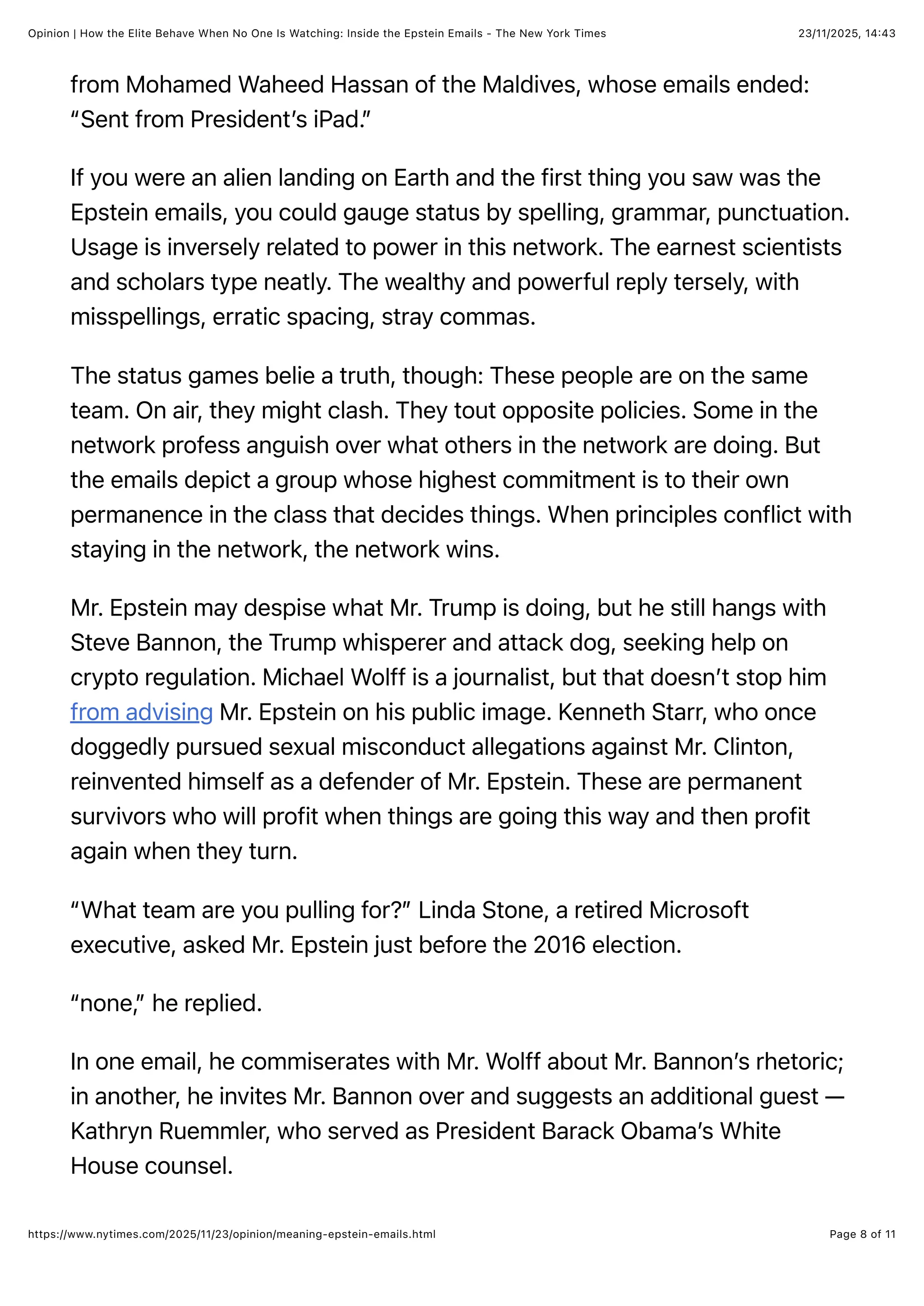 23/11/2025, 14:43
Opinion | How the Elite Behave When No One Is Watching: Inside the Epstein Emails - The New York Times
Page 8 of 11
https://www.nytimes.com/2025/11/23/opinion/meaning-epstein-emails.html
from Mohamed Waheed Hassan of the Maldives, whose emails ended:
“Sent from President’s iPad.”
If you were an alien landing on Earth and the first thing you saw was the
Epstein emails, you could gauge status by spelling, grammar, punctuation.
Usage is inversely related to power in this network. The earnest scientists
and scholars type neatly. The wealthy and powerful reply tersely, with
misspellings, erratic spacing, stray commas.
The status games belie a truth, though: These people are on the same
team. On air, they might clash. They tout opposite policies. Some in the
network profess anguish over what others in the network are doing. But
the emails depict a group whose highest commitment is to their own
permanence in the class that decides things. When principles conflict with
staying in the network, the network wins.
Mr. Epstein may despise what Mr. Trump is doing, but he still hangs with
Steve Bannon, the Trump whisperer and attack dog, seeking help on
crypto regulation. Michael Wolff is a journalist, but that doesn’t stop him
from advising Mr. Epstein on his public image. Kenneth Starr, who once
doggedly pursued sexual misconduct allegations against Mr. Clinton,
reinvented himself as a defender of Mr. Epstein. These are permanent
survivors who will profit when things are going this way and then profit
again when they turn.
“What team are you pulling for?” Linda Stone, a retired Microsoft
executive, asked Mr. Epstein just before the 2016 election.
“none,” he replied.
In one email, he commiserates with Mr. Wolff about Mr. Bannon’s rhetoric;
in another, he invites Mr. Bannon over and suggests an additional guest —
Kathryn Ruemmler, who served as President Barack Obama’s White
House counsel.
 