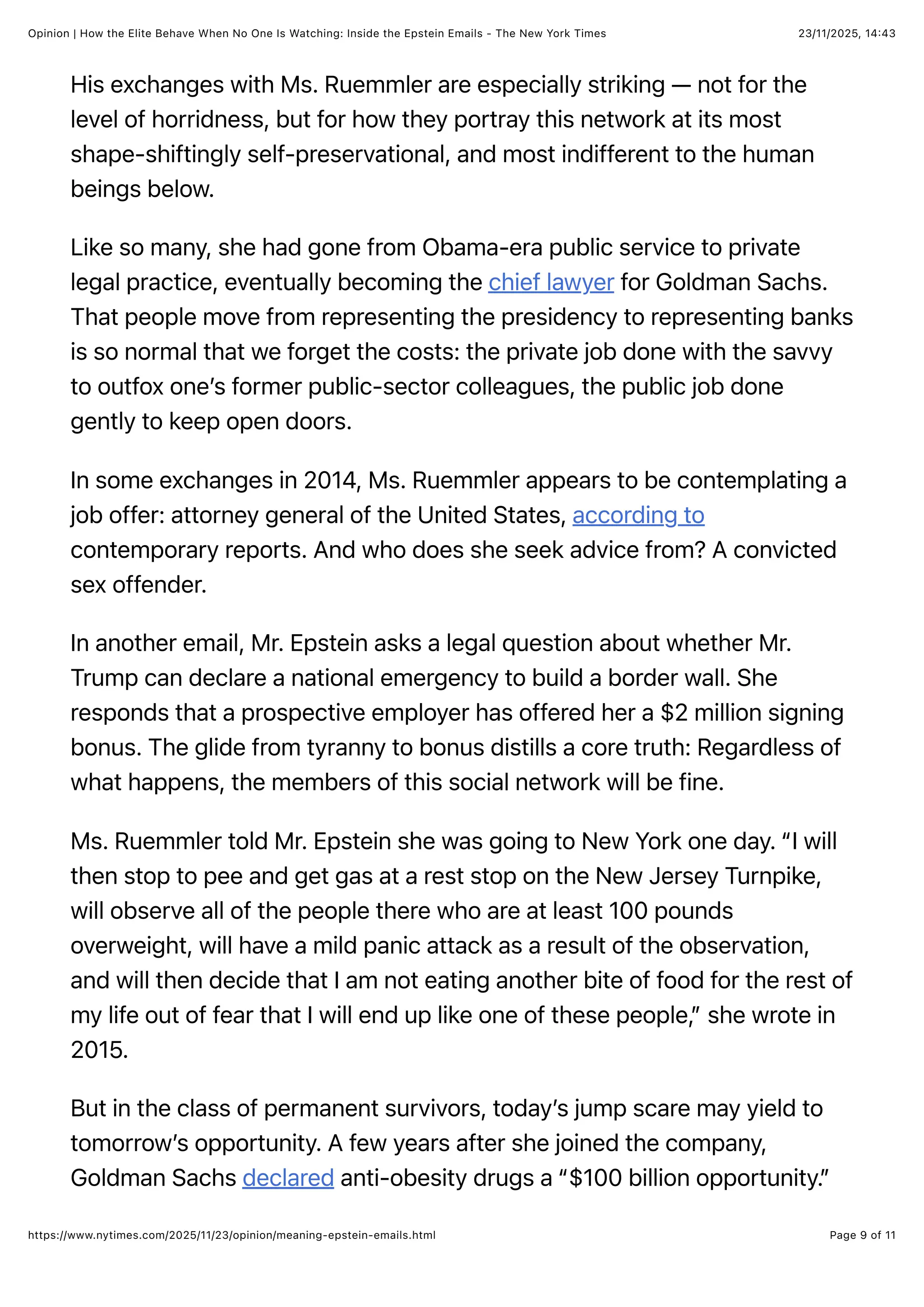 23/11/2025, 14:43
Opinion | How the Elite Behave When No One Is Watching: Inside the Epstein Emails - The New York Times
Page 9 of 11
https://www.nytimes.com/2025/11/23/opinion/meaning-epstein-emails.html
His exchanges with Ms. Ruemmler are especially striking — not for the
level of horridness, but for how they portray this network at its most
shape-shiftingly self-preservational, and most indifferent to the human
beings below.
Like so many, she had gone from Obama-era public service to private
legal practice, eventually becoming the chief lawyer for Goldman Sachs.
That people move from representing the presidency to representing banks
is so normal that we forget the costs: the private job done with the savvy
to outfox one’s former public-sector colleagues, the public job done
gently to keep open doors.
In some exchanges in 2014, Ms. Ruemmler appears to be contemplating a
job offer: attorney general of the United States, according to
contemporary reports. And who does she seek advice from? A convicted
sex offender.
In another email, Mr. Epstein asks a legal question about whether Mr.
Trump can declare a national emergency to build a border wall. She
responds that a prospective employer has offered her a $2 million signing
bonus. The glide from tyranny to bonus distills a core truth: Regardless of
what happens, the members of this social network will be fine.
Ms. Ruemmler told Mr. Epstein she was going to New York one day. “I will
then stop to pee and get gas at a rest stop on the New Jersey Turnpike,
will observe all of the people there who are at least 100 pounds
overweight, will have a mild panic attack as a result of the observation,
and will then decide that I am not eating another bite of food for the rest of
my life out of fear that I will end up like one of these people,” she wrote in
2015.
But in the class of permanent survivors, today’s jump scare may yield to
tomorrow’s opportunity. A few years after she joined the company,
Goldman Sachs declared anti-obesity drugs a “$100 billion opportunity.”
 