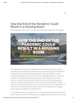 9/7/2021 How the End of the Pandemic Could Result in a Housing Boom | Tal Rappleyea - Real Estate Law
talrappleyea.net/how-the-end-of-the-pandemic-could-result-in-a-housing-boom/ 1/3
How the End of the Pandemic Could
Result in a Housing Boom
by Tal Rappleyea | Sep 7, 2021 | Insurance, Real Estate, Real Estate Law, Tal Rappleyea
As the global Covid phenomena ravaged lives and obliterated any sense of normalcy,
homeowners and tenants were granted sanctions preventing evictions and foreclosures.
Mortgage Relief and Sanctions prohibiting evictions lasted up to eighteen months,
temporarily suspended evictions and foreclosures. Enabling protection for tenants and
homeowners facing homelessness, these measures were implemented in order to
minimize a surge of homeless amidst a mysterious new virus. State and City powers
sought to avoid leaving the increased surge in homeless masses vulnerable to higher
exposure risks and spiking infection rates. As the Grace Period comes to a rapid close, for
many tenants and homeowners beset with several months’ piling rent and mortgage
notices, payment deadlines are fearfully looming.
For homeowners, there is an opportunity for a surprisingly ironic reprieve in the form of a
sale. Homeowners more than 90 days late on mortgage payments, not yet in the initiatory
a
a
 