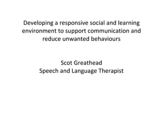 Developing a responsive social and learning environment to support communication and reduce unwanted behaviours Scot Greathead Speech and Language Therapist 