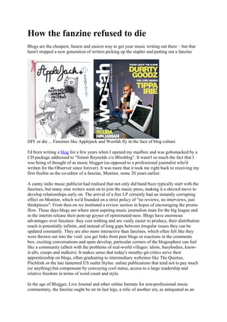 How the fanzine refused to die
Blogs are the cheapest, fastest and easiest way to get your music writing out there – but that
hasn't stopped a new generation of writers picking up the stapler and putting out a fanzine
DIY or die ... Fanzines like Applejack and Woofah fly in the face of blog culture
I'd been writing a blog for a few years when I opened my mailbox and was gobsmacked by a
CD package addressed to "Simon Reynolds c/o Blissblog". It wasn't so much the fact that I
was being of thought of as music blogger (as opposed to a professional journalist who'd
written for the Observer since forever). It was more that it took me right back to receiving my
first freebie as the co-editor of a fanzine, Monitor, some 20 years earlier.
A canny indie music publicist had realised that not only did band buzz typically start with the
fanzines, but many zine writers went on to join the music press, making it a shrewd move to
develop relationships early on. The arrival of a free LP certainly had an instantly corrupting
effect on Monitor, which we'd founded on a strict policy of "no reviews, no interviews, just
thinkpieces". From then on we instituted a review section in hopes of encouraging the promo
flow. These days blogs are where most aspiring music journalists train for the big league and
in the interim release their pent-up geyser of opinionated-ness. Blogs have enormous
advantages over fanzines: they cost nothing and are vastly easier to produce, their distribution
reach is potentially infinite, and instead of long gaps between irregular issues they can be
updated constantly. They are also more interactive than fanzines, which often felt like they
were thrown out into the void: you get links from peer blogs or reactions in the comments
box, exciting conversations and spats develop, particular corners of the blogosphere can feel
like a community (albeit with the problems of real-world villages: idiots, busybodies, know-
it-alls, creeps and stalkers). It makes sense that today's mouthy-git critics serve their
apprenticeship on blogs, often graduating to intermediary webzines like The Quietus,
Pitchfork or the late lamented US outlet Stylus: online publications that tend not to pay much
(or anything) but compensate by conveying cool status, access to a large readership and
relative freedom in terms of word count and style.
In the age of Blogger, Live Journal and other online formats for non-professional music
commentary, the fanzine ought be on its last legs, a relic of another era, as antiquated as an
 