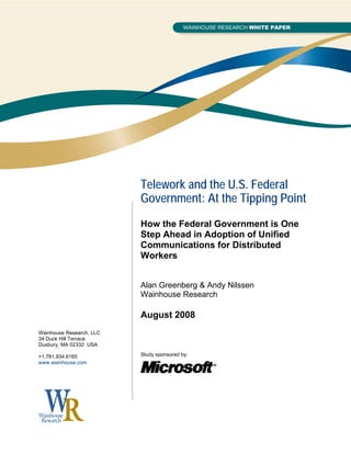 Telework and the U.S. Federal
                          Government: At the Tipping Point
                          How the Federal Government is One
                          Step Ahead in Adoption of Unified
                          Communications for Distributed
                          Workers


                          Alan Greenberg & Andy Nilssen
                          Wainhouse Research

                          August 2008
Wainhouse Research, LLC
34 Duck Hill Terrace
Duxbury, MA 02332 USA

+1.781.934.6165           Study sponsored by:
www.wainhouse.com
 
