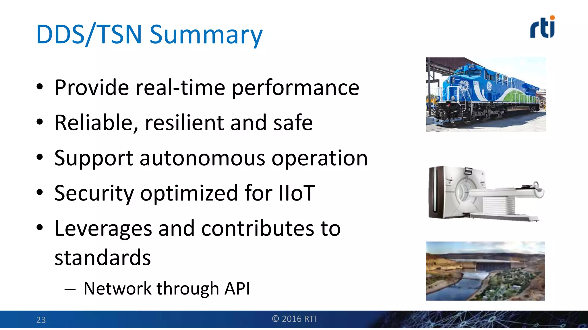 DDS/TSN Summary
• Provide real-time performance
• Reliable, resilient and safe
• Support autonomous operation
• Security optimized for IIoT
• Leverages and contributes to
standards
– Network through API
© 2016 RTI23
 