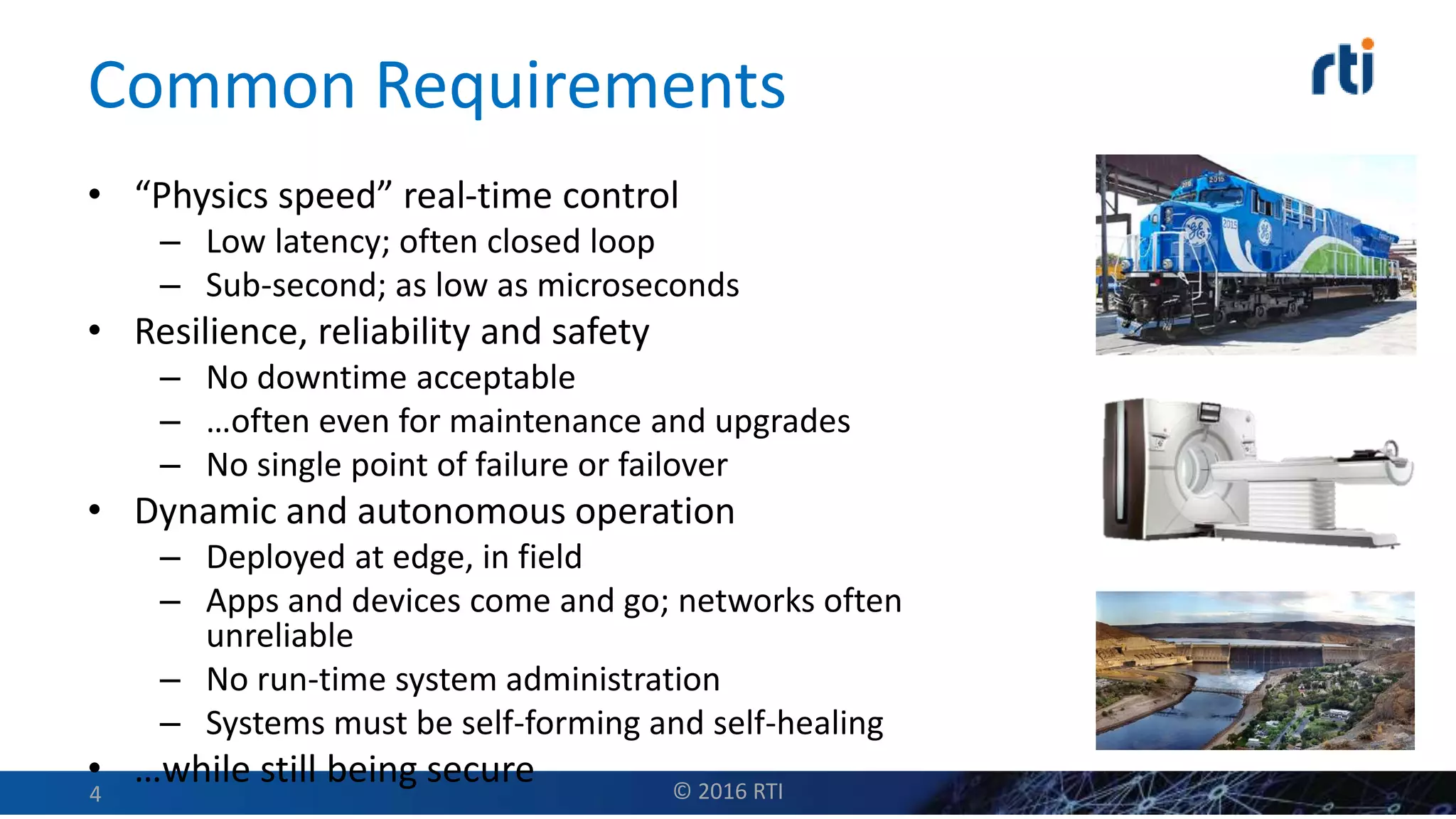 Common Requirements
• “Physics speed” real-time control
– Low latency; often closed loop
– Sub-second; as low as microseconds
• Resilience, reliability and safety
– No downtime acceptable
– …often even for maintenance and upgrades
– No single point of failure or failover
• Dynamic and autonomous operation
– Deployed at edge, in field
– Apps and devices come and go; networks often
unreliable
– No run-time system administration
– Systems must be self-forming and self-healing
• …while still being secure © 2016 RTI4
 