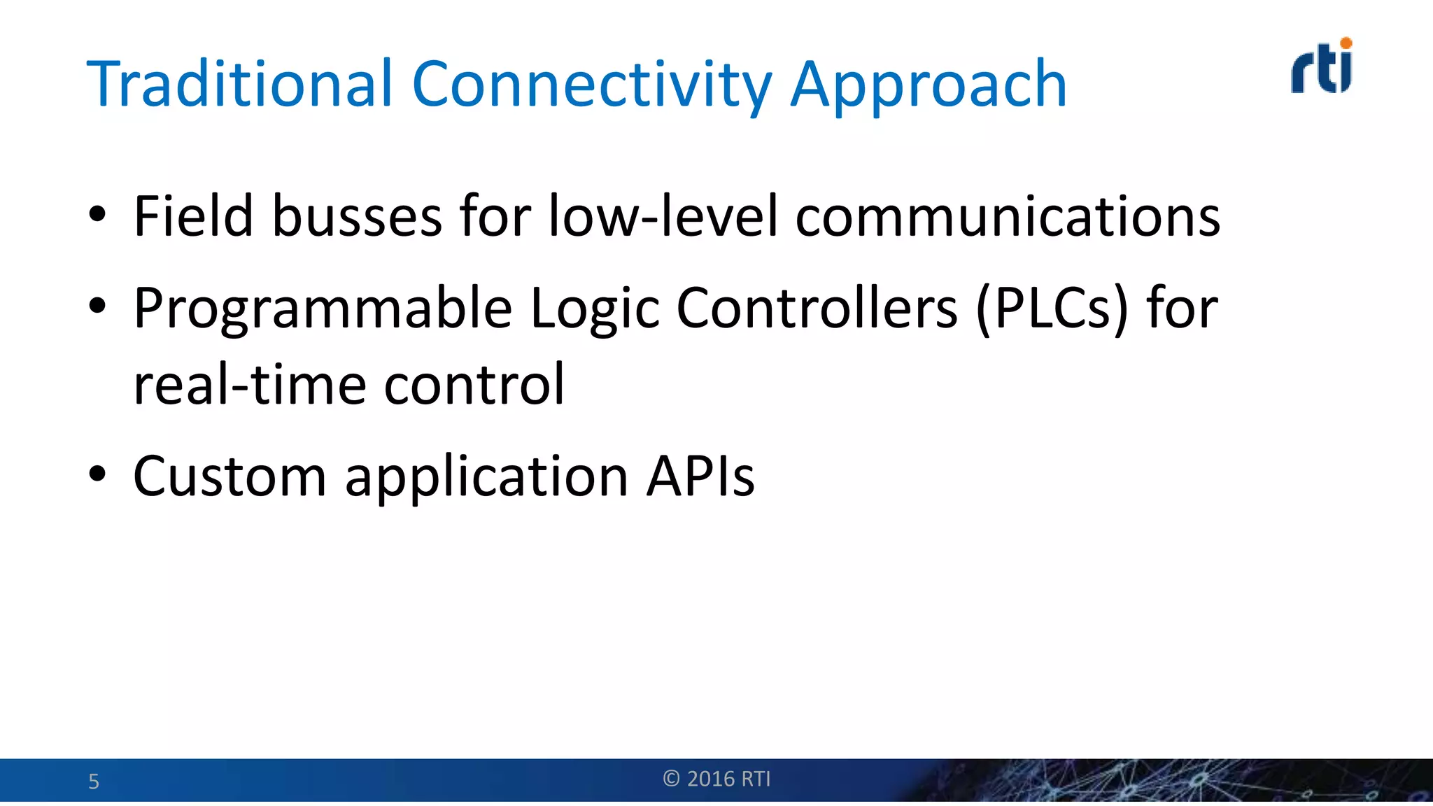 Traditional Connectivity Approach
• Field busses for low-level communications
• Programmable Logic Controllers (PLCs) for
real-time control
• Custom application APIs
© 2016 RTI5
 