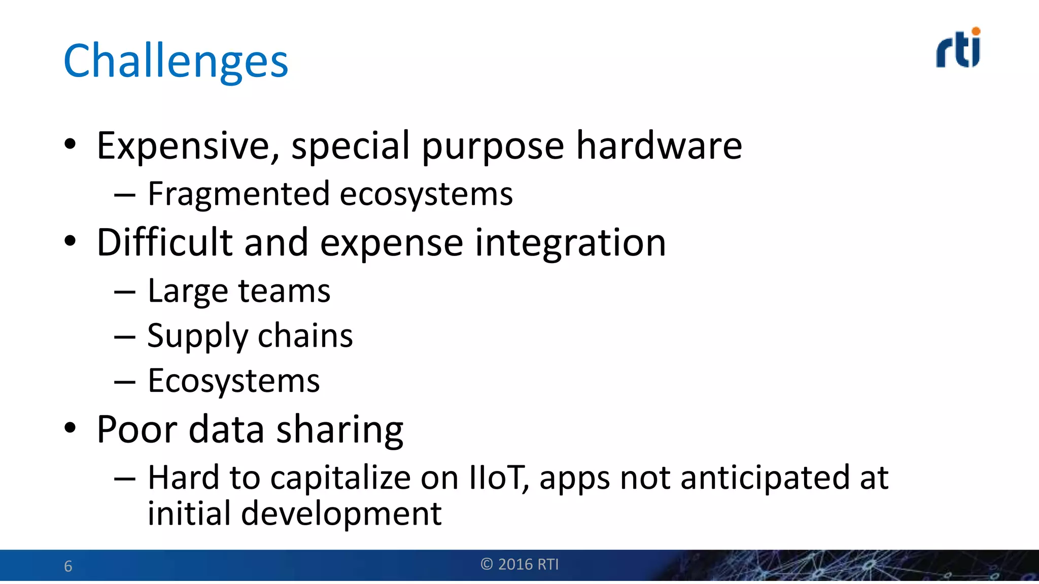 Challenges
• Expensive, special purpose hardware
– Fragmented ecosystems
• Difficult and expense integration
– Large teams
– Supply chains
– Ecosystems
• Poor data sharing
– Hard to capitalize on IIoT, apps not anticipated at
initial development
© 2016 RTI6
 