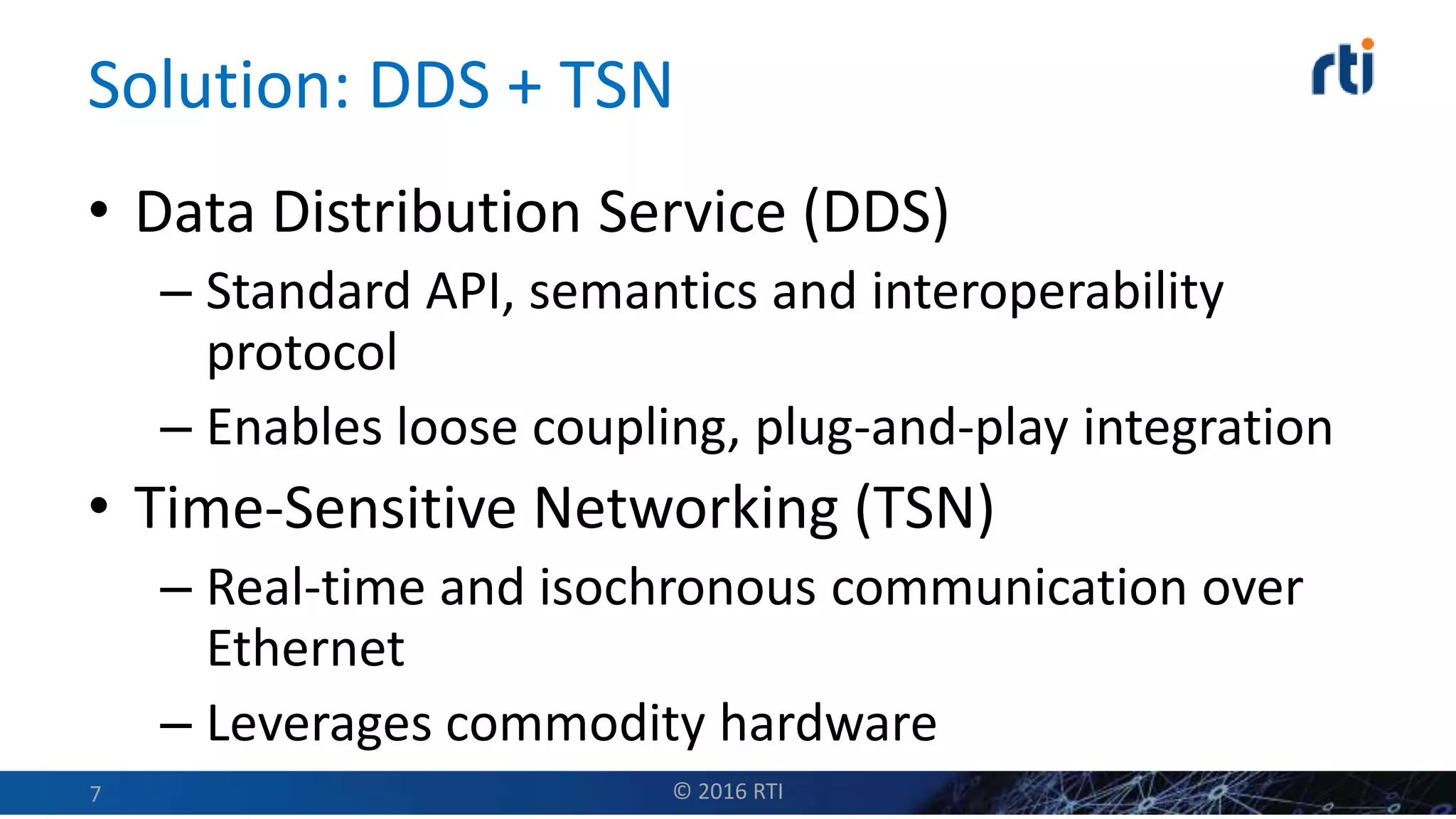 Solution: DDS + TSN
• Data Distribution Service (DDS)
– Standard API, semantics and interoperability
protocol
– Enables loose coupling, plug-and-play integration
• Time-Sensitive Networking (TSN)
– Real-time and isochronous communication over
Ethernet
– Leverages commodity hardware
© 2016 RTI7
 
