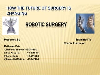 HOW THE FUTURE OF SURGERY IS
CHANGING
ROBOTIC SURGERY
Presented By Submitted To
Course Instructor:
Rethwan Faiz
1)Mahmud Shamim -13-24985-3
2)Das Anupom -13-25104-3
3)Saha ,Rajib -13-25164-3
4)Hasan Md Rakibul -13-24247-2
 