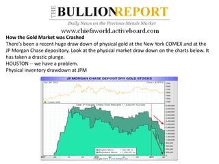 How the Gold Market was Crashed
There’s been a recent huge draw down of physical gold at the New York COMEX and at the
JP Morgan Chase depository. Look at the physical market draw down on the charts below. It
has taken a drastic plunge.
HOUSTON -- we have a problem.
Physical inventory drawdown at JPM
 