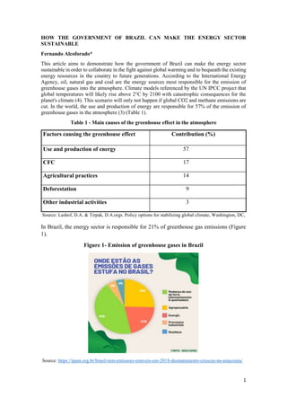 1
HOW THE GOVERNMENT OF BRAZIL CAN MAKE THE ENERGY SECTOR
SUSTAINABLE
Fernando Alcoforado*
This article aims to demonstrate how the government of Brazil can make the energy sector
sustainable in order to collaborate in the fight against global warming and to bequeath the existing
energy resources in the country to future generations. According to the International Energy
Agency, oil, natural gas and coal are the energy sources most responsible for the emission of
greenhouse gases into the atmosphere. Climate models referenced by the UN IPCC project that
global temperatures will likely rise above 2°C by 2100 with catastrophic consequences for the
planet's climate (4). This scenario will only not happen if global CO2 and methane emissions are
cut. In the world, the use and production of energy are responsible for 57% of the emission of
greenhouse gases in the atmosphere (3) (Table 1).
Table 1 - Main causes of the greenhouse effect in the atmosphere
Factors causing the greenhouse effect Contribution (%)
Use and production of energy 57
CFC 17
Agricultural practices 14
Deforestation 9
Other industrial activities 3
Source: Lashof, D.A. & Tirpak, D.A.orgs. Policy options for stabilizing global climate, Washington, DC,
In Brazil, the energy sector is responsible for 21% of greenhouse gas emissions (Figure
1).
Figure 1- Emission of greenhouse gases in Brazil
Source: https://ipam.org.br/brasil-tem-emissoes-estaveis-em-2018-desmatamento-cresceu-na-amazonia/
 
