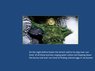 On the night before Easter the Grinch said to his dog max I am
tired of all those bunnies singing peter cotton tail hopping down
the bunny trail and I am tired of finding colored eggs in my bushes
 