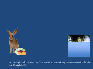 On the night before Easter the Grinch went to spy and trap peter cotton tail before he
got to any houses.
 