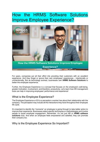 How the HRMS Software Solutions
Improve Employee Experience?
For years, companies put all their effort into providing their customers with an excellent
experience. And they forget or ignore their own employees' experiences - intentionally or
unintentionally. But as technology evolved, businesses own HRMS Software Solutions to
better the employee experience.
Further, the Employee Experience is a concept that focuses on the employee's well-being,
greater motivation, involvement, and therefore, productivity. Let’s learn how HR management
tools can help in improving employees' performance and experience!
What is the Employee Experience?
The Employee Experience or EX is a perception a worker has about their relationship with the
company. The perception may include all the interactions they have throughout their employee
life cycle.
It’s important to identify the “moments” an employee is going through to take better action to
improve their experience. Businesses select specific techniques or methodologies and involve
people to boost employee engagement. Remember, it’s not just HR or HRMS software
solutions duty. And when an employee feels empowered and satisfied, they can promote
their company too.
Why is the Employee Experience So Important?
 