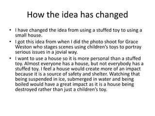 How the idea has changed
• I have changed the idea from using a stuffed toy to using a
small house.
• I got this idea from when I did the photo shoot for Grace
Weston who stages scenes using children’s toys to portray
serious issues in a jovial way.
• I want to use a house so it is more personal than a stuffed
toy. Almost everyone has a house, but not everybody has a
stuffed toy. I feel a house would create more of an impact
because it is a source of safety and shelter. Watching that
being suspended in ice, submerged in water and being
boiled would have a great impact as it is a house being
destroyed rather than just a children’s toy.
 