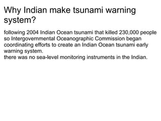 Why Indian make tsunami warning system? following 2004 Indian Ocean tsunami that killed 230,000 people  so Intergovernmental Oceanographic Commission began coordinating efforts to create an Indian Ocean tsunami early warning system. there was no sea-level monitoring instruments in the Indian. ? 