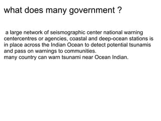 what does many government ? ? a large network of seismographic center?national warning centercentres or agencies, coastal and deep-ocean stations is in place across the Indian Ocean to detect potential tsunamis and pass on warnings to communities. many country can warn tsunami?near Ocean Indian. ? 