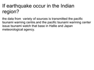 If earthquake occur in the Indian region? the data from? variety of sources is transmitted the pacific tsunami warning centre.and the pacific tsunami warining center issue tsunami watch that base?in Hallie and Japan? meteorological agency. 