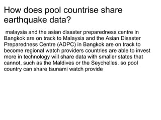 How does pool countrise share earthquake data? ? malaysia and the asian disaster preparedness centre in Bangkok are on track to Malaysia and the Asian Disaster Preparedness Centre (ADPC) in Bangkok are on track to become regional watch providers?countries are able to invest more in technology will share data with smaller states that cannot, such as the Maldives or the Seychelles. so pool country can share tsunami watch provide 