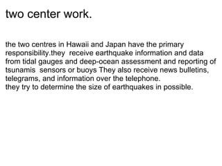 two center work. the two centres in Hawaii and Japan have the primary responsibility.they? receive earthquake information and data from tidal gauges and deep-ocean assessment and reporting of tsunamis? sensors or buoys They also receive news bulletins, telegrams, and information over the telephone.  they try to determine the size of earthquakes in possible. 