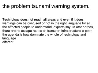 the problem tsunami warning system. Technology does not reach all areas and even if it does, warnings can be confused or not in the right language for all the affected people to understand, experts say. In other areas, there are no escape routes as transport infrastructure is poor. the agenda is?how dominate the whole of technology and language  diferent. 