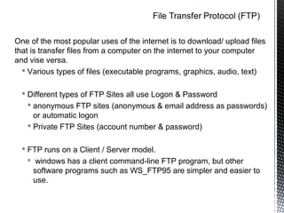 One of the most popular uses of the internet is to download/ upload files
that is transfer files from a computer on the internet to your computer
and vise versa.
   Various types of files (executable programs, graphics, audio, text)

   Different types of FTP Sites all use Logon & Password
     anonymous FTP sites (anonymous & email address as passwords)
      or automatic logon
     Private FTP Sites (account number & password)

   FTP runs on a Client / Server model.
    windows has a client command-line FTP program, but other
     software programs such as WS_FTP95 are simpler and easier to
     use.
 