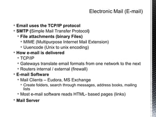  Email uses the TCP/IP protocol
 SMTP (Simple Mail Transfer Protocol)
   File attachments (binary Files)
     MIME (Multipurpose Internet Mail Extension)
     Uuencode (Unix to unix encoding)
 How e-mail is delivered
   TCP/IP
   Gateways translate email formats from one network to the next
   Routers internal / external (firewall)
 E-mail Software
   Mail Clients – Eudora, MS Exchange
    Create folders, search through messages, address books, mailing
     lists
  Most e-mail software reads HTML- based pages (links)
 Mail Server
 
