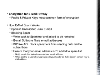  Encryption for E-Mail Privacy
   Public & Private Keys most common form of encryption

 How E-Mail Spam Works
   Spam is Unsolicitied Junk E-mail
   Blocking Spam
     Write back to Spammer and asked to be removed
     E-mail Software filters e-mail addresses
     ISP like AOL block spammers from sending bulk mail to
      subscribers
     Ensure that your email address isn’t added to spam list
      Notify e-mail directories to remove your e-mail address
      When posting to usenet newsgroups edit your header so that it doesn’t contain your e-
       mail address
 