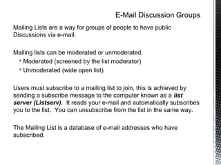 Mailing Lists are a way for groups of people to have public
Discussions via e-mail.

Mailing lists can be moderated or unmoderated.
  Moderated (screened by the list moderator)
  Unmoderated (wide open list)


Users must subscribe to a mailing list to join, this is achieved by
sending a subscribe message to the computer known as a list
server (Listserv). It reads your e-mail and automatically subscribes
you to the list. You can unsubscribe from the list in the same way.

The Mailing List is a database of e-mail addresses who have
subscribed.
 