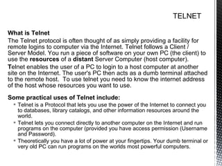 What is Telnet
The Telnet protocol is often thought of as simply providing a facility for
remote logins to computer via the Internet. Telnet follows a Client /
Server Model. You run a piece of software on your own PC (the client) to
use the resources of a distant Server Computer (host computer).
Telnet enables the user of a PC to login to a host computer at another
site on the Internet. The user's PC then acts as a dumb terminal attached
to the remote host. To use telnet you need to know the internet address
of the host whose resources you want to use.
Some practical uses of Telnet include:
   Telnet is a Protocol that lets you use the power of the Internet to connect you
    to databases, library catalogs, and other information resources around the
    world.
   Telnet lets you connect directly to another computer on the Internet and run
    programs on the computer (provided you have access permission (Username
    and Password).
   Theoretically you have a lot of power at your fingertips. Your dumb terminal or
    very old PC can run programs on the worlds most powerful computers.
 