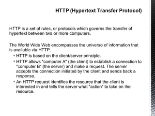 HTTP is a set of rules, or protocols which governs the transfer of
hypertext between two or more computers.

The World Wide Web encompasses the universe of information that
is available via HTTP.
    HTTP is based on the client/server principle.
    HTTP allows "computer A" (the client) to establish a connection to
     "computer B" (the server) and make a request. The server
     accepts the connection initiated by the client and sends back a
     response.
    An HTTP request identifies the resource that the client is
     interested in and tells the server what "action" to take on the
     resource.
 