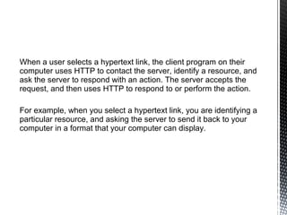 When a user selects a hypertext link, the client program on their
computer uses HTTP to contact the server, identify a resource, and
ask the server to respond with an action. The server accepts the
request, and then uses HTTP to respond to or perform the action.

For example, when you select a hypertext link, you are identifying a
particular resource, and asking the server to send it back to your
computer in a format that your computer can display.
 