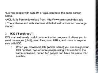 No two people with AOL IM or AOL can have the same screen
name.
AOL IM is free to download from: http://www.aim.com/index.adp
 The software and web site have detailed instructions on how to get
started.

2. ICQ ("I seek you")
ICQ is an extremely useful communication program. It allows you to
send messages (chat), send files, send URLs, and more to anyone
else with ICQ.
      When you download ICQ (which is free) you are assigned an
          ICQ number. Two or more people using ICQ can have the
          same nickname, but no two people can have the same ICQ
          number.
 