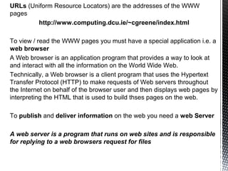 URLs (Uniform Resource Locators) are the addresses of the WWW
pages
        http://www.computing.dcu.ie/~cgreene/index.html

To view / read the WWW pages you must have a special application i.e. a
web browser
A Web browser is an application program that provides a way to look at
and interact with all the information on the World Wide Web.
Technically, a Web browser is a client program that uses the Hypertext
Transfer Protocol (HTTP) to make requests of Web servers throughout
the Internet on behalf of the browser user and then displays web pages by
interpreting the HTML that is used to build thses pages on the web.

To publish and deliver information on the web you need a web Server

A web server is a program that runs on web sites and is responsible
for replying to a web browsers request for files
 