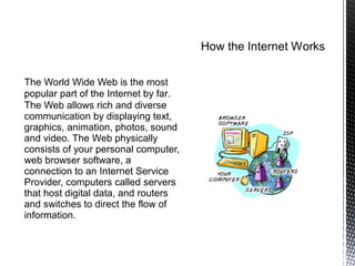 The World Wide Web is the most
popular part of the Internet by far.
The Web allows rich and diverse
communication by displaying text,
graphics, animation, photos, sound
and video. The Web physically
consists of your personal computer,
web browser software, a
connection to an Internet Service
Provider, computers called servers
that host digital data, and routers
and switches to direct the flow of
information.
 