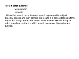 •Meta Search Engines
• Metacrawler
• copernic
Utilities that search more than one search engine and/or subject
directory at once and then compile the results in a consolidating uniform
format and listing. Some offer added value features like the ability to
refine searches, customize which search engines or directories are
queried.
 