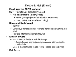 Electronic Mail (E-mail)
• Email uses the TCP/IP protocol
• SMTP (Simple Mail Transfer Protocol)
– File attachments (binary Files)
• MIME (Multipurpose Internet Mail Extension)
• Uuencode (Unix to unix encoding)
• How e-mail is delivered
– TCP/IP
– Gateways translate email formats from one network to the
next
– Routers internal / external (firewall)
• E-mail Software
– Mail Clients – Eudora, MS Exchange
• Create folders, search through messages, address books,
mailing lists
– Most e-mail software reads HTML- based pages (links)
• Mail Server
 