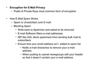 • Encryption for E-Mail Privacy
– Public & Private Keys most common form of encryption
• How E-Mail Spam Works
– Spam is Unsolicitied Junk E-mail
– Blocking Spam
• Write back to Spammer and asked to be removed
• E-mail Software filters e-mail addresses
• ISP like AOL block spammers from sending bulk mail to
subscribers
• Ensure that your email address isn’t added to spam list
– Notify e-mail directories to remove your e-mail
address
– When posting to usenet newsgroups edit your header
so that it doesn’t contain your e-mail address
 