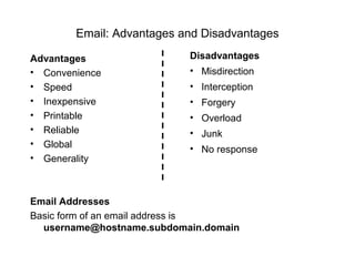 Email: Advantages and Disadvantages
Advantages
• Convenience
• Speed
• Inexpensive
• Printable
• Reliable
• Global
• Generality
Email Addresses
Basic form of an email address is
username@hostname.subdomain.domain
Disadvantages
• Misdirection
• Interception
• Forgery
• Overload
• Junk
• No response
 