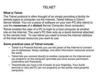 TELNET
What is Telnet
The Telnet protocol is often thought of as simply providing a facility for
remote logins to computer via the Internet. Telnet follows a Client /
Server Model. You run a piece of software on your own PC (the client) to
use the resources of a distant Server Computer (host computer).
Telnet enables the user of a PC to login to a host computer at another
site on the Internet. The user's PC then acts as a dumb terminal attached
to the remote host. To use telnet you need to know the internet address
of the host whose resources you want to use.
Some practical uses of Telnet include:
– Telnet is a Protocol that lets you use the power of the Internet to connect
you to databases, library catalogs, and other information resources around
the world.
– Telnet lets you connect directly to another computer on the Internet and
run programs on the computer (provided you have access permission
(Username and Password).
– Theoretically you have a lot of power at your fingertips. Your dumb
terminal or very old PC can run programs on the worlds most powerful
computers.
 