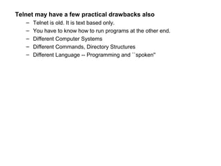 Telnet may have a few practical drawbacks also
– Telnet is old. It is text based only.
– You have to know how to run programs at the other end.
– Different Computer Systems
– Different Commands, Directory Structures
– Different Language -- Programming and ``spoken''
 