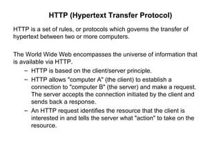 HTTP (Hypertext Transfer Protocol)
HTTP is a set of rules, or protocols which governs the transfer of
hypertext between two or more computers.
The World Wide Web encompasses the universe of information that
is available via HTTP.
– HTTP is based on the client/server principle.
– HTTP allows "computer A" (the client) to establish a
connection to "computer B" (the server) and make a request.
The server accepts the connection initiated by the client and
sends back a response.
– An HTTP request identifies the resource that the client is
interested in and tells the server what "action" to take on the
resource.
 
