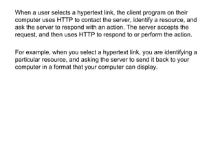 When a user selects a hypertext link, the client program on their
computer uses HTTP to contact the server, identify a resource, and
ask the server to respond with an action. The server accepts the
request, and then uses HTTP to respond to or perform the action.
For example, when you select a hypertext link, you are identifying a
particular resource, and asking the server to send it back to your
computer in a format that your computer can display.
 