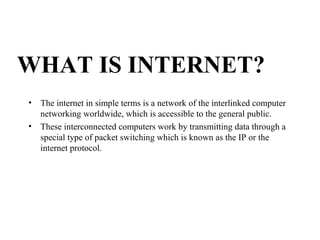 WHAT IS INTERNET?
• The internet in simple terms is a network of the interlinked computer
networking worldwide, which is accessible to the general public.
• These interconnected computers work by transmitting data through a
special type of packet switching which is known as the IP or the
internet protocol.
 