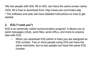 •No two people with AOL IM or AOL can have the same screen name.
•AOL IM is free to download from: http://www.aim.com/index.adp
• The software and web site have detailed instructions on how to get
started.
2. ICQ ("I seek you")
ICQ is an extremely useful communication program. It allows you to
send messages (chat), send files, send URLs, and more to anyone
else with ICQ.
– When you download ICQ (which is free) you are assigned an
ICQ number. Two or more people using ICQ can have the
same nickname, but no two people can have the same ICQ
number.
 
