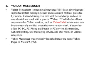 3. YAHOO ! MESSENGER
• Yahoo Messenger (sometimes abbreviated YM) is an advertisement-
supported instant messaging client and associated protocol provided 
by Yahoo. Yahoo Messenger is provided free of charge and can be 
downloaded and used with a generic "Yahoo ID" which also allows 
access to other Yahoo services, such as Yahoo! Mail where users can 
be automatically notified when they receive new email. Yahoo also 
offers PC-PC, PC-Phone and Phone-to-PC service, file transfers, 
webcam hosting, text messaging service, and chat rooms in various 
categories.
• Yahoo Messenger was originally launched under the name Yahoo 
Pager on March 9, 1998.
 